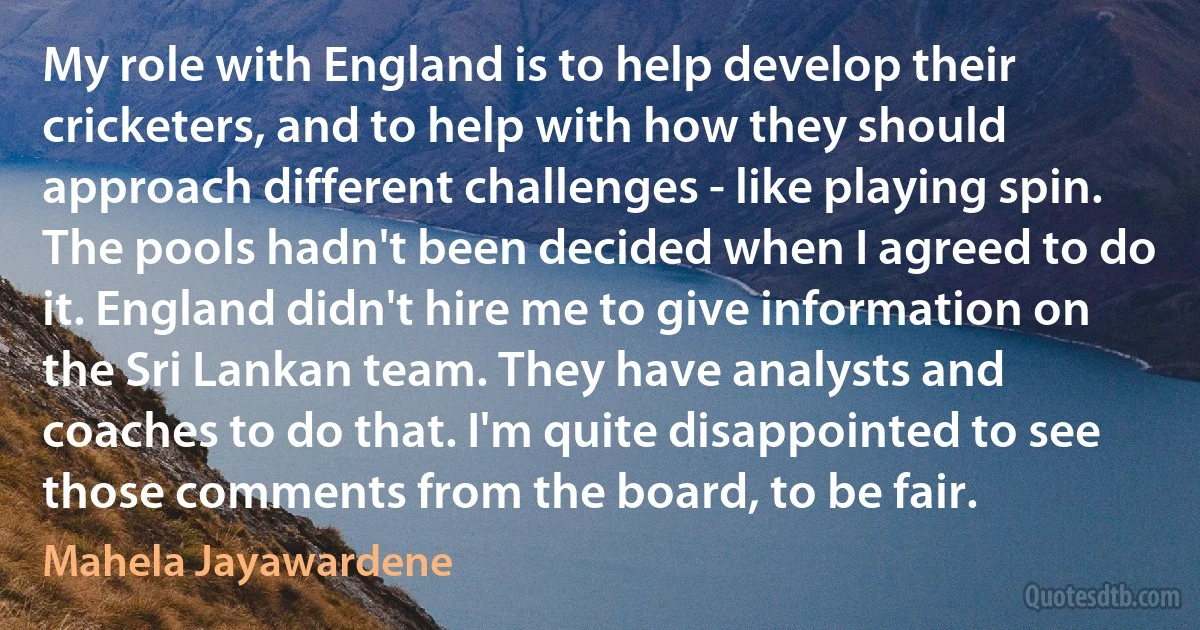 My role with England is to help develop their cricketers, and to help with how they should approach different challenges - like playing spin. The pools hadn't been decided when I agreed to do it. England didn't hire me to give information on the Sri Lankan team. They have analysts and coaches to do that. I'm quite disappointed to see those comments from the board, to be fair. (Mahela Jayawardene)