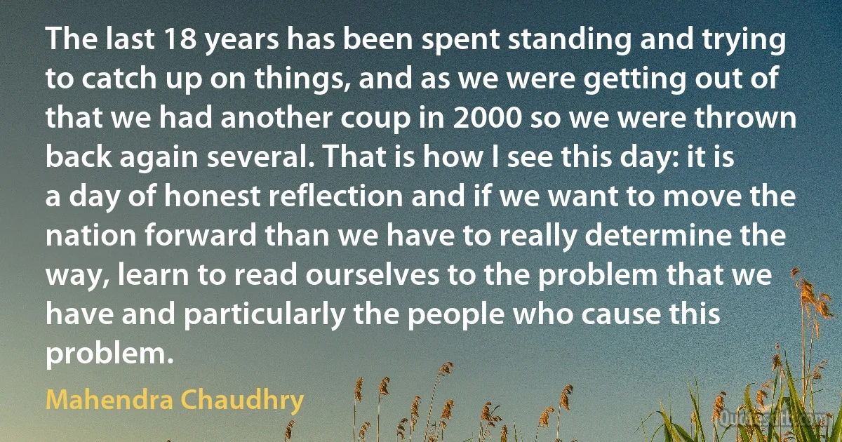 The last 18 years has been spent standing and trying to catch up on things, and as we were getting out of that we had another coup in 2000 so we were thrown back again several. That is how I see this day: it is a day of honest reflection and if we want to move the nation forward than we have to really determine the way, learn to read ourselves to the problem that we have and particularly the people who cause this problem. (Mahendra Chaudhry)