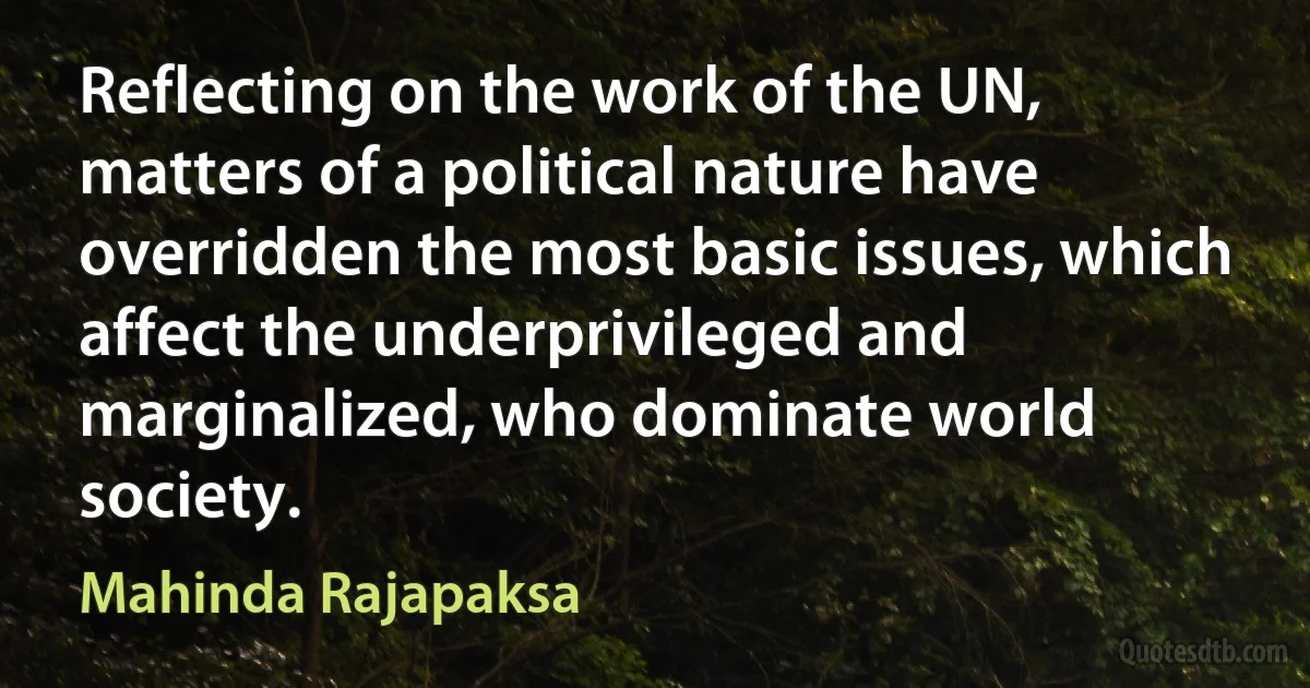 Reflecting on the work of the UN, matters of a political nature have overridden the most basic issues, which affect the underprivileged and marginalized, who dominate world society. (Mahinda Rajapaksa)