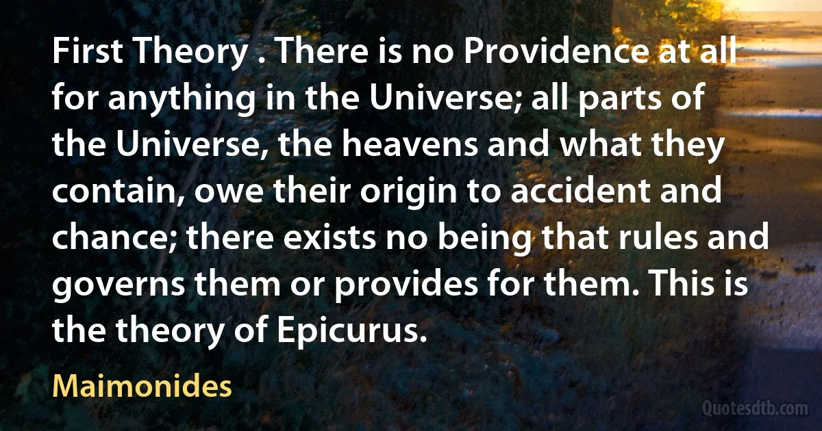 First Theory . There is no Providence at all for anything in the Universe; all parts of the Universe, the heavens and what they contain, owe their origin to accident and chance; there exists no being that rules and governs them or provides for them. This is the theory of Epicurus. (Maimonides)