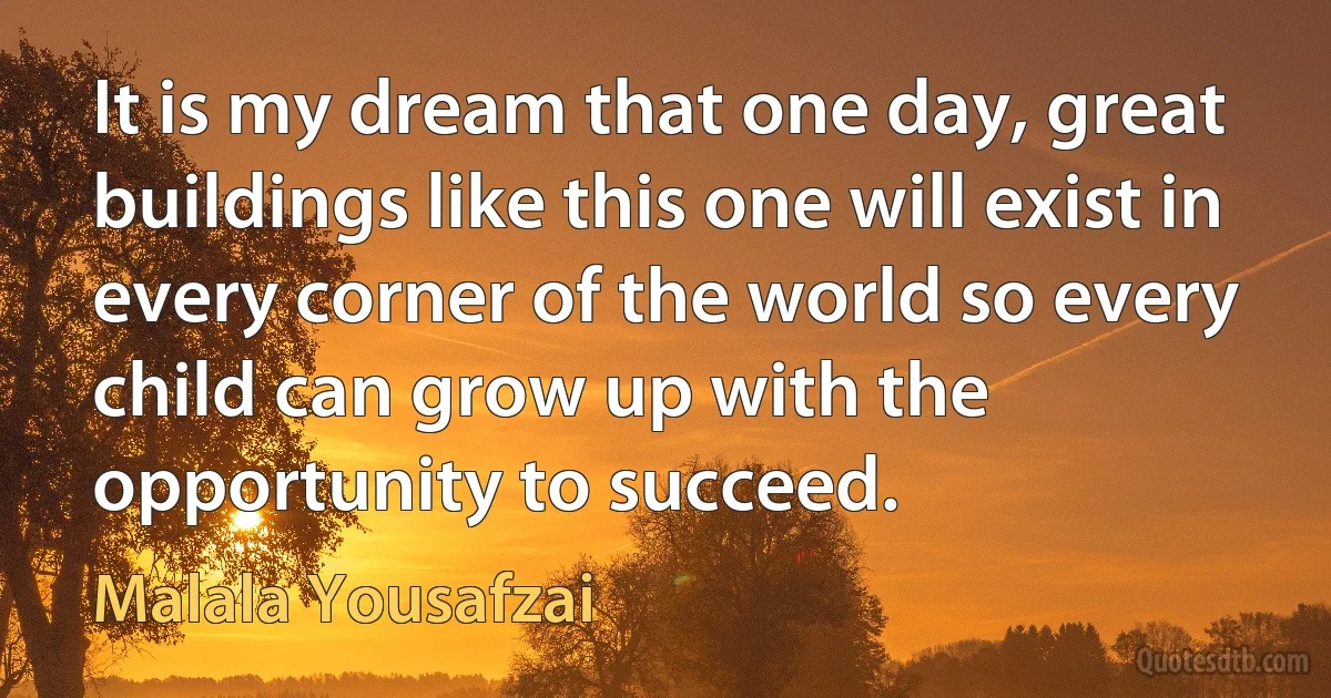 It is my dream that one day, great buildings like this one will exist in every corner of the world so every child can grow up with the opportunity to succeed. (Malala Yousafzai)