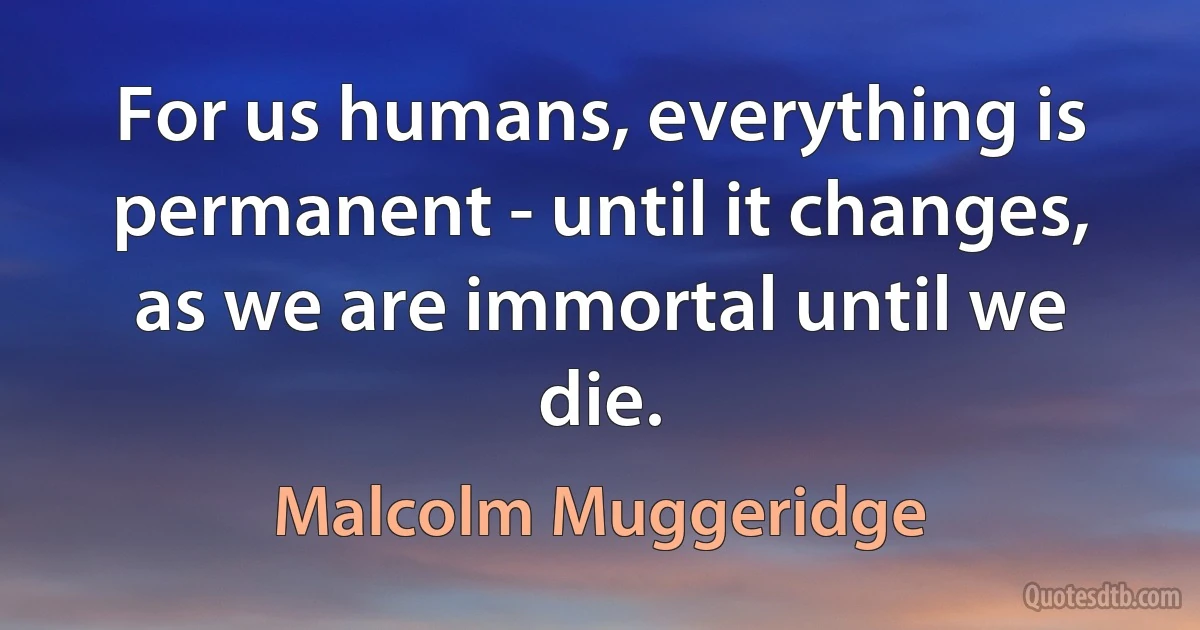 For us humans, everything is permanent - until it changes, as we are immortal until we die. (Malcolm Muggeridge)