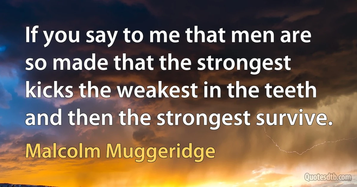 If you say to me that men are so made that the strongest kicks the weakest in the teeth and then the strongest survive. (Malcolm Muggeridge)