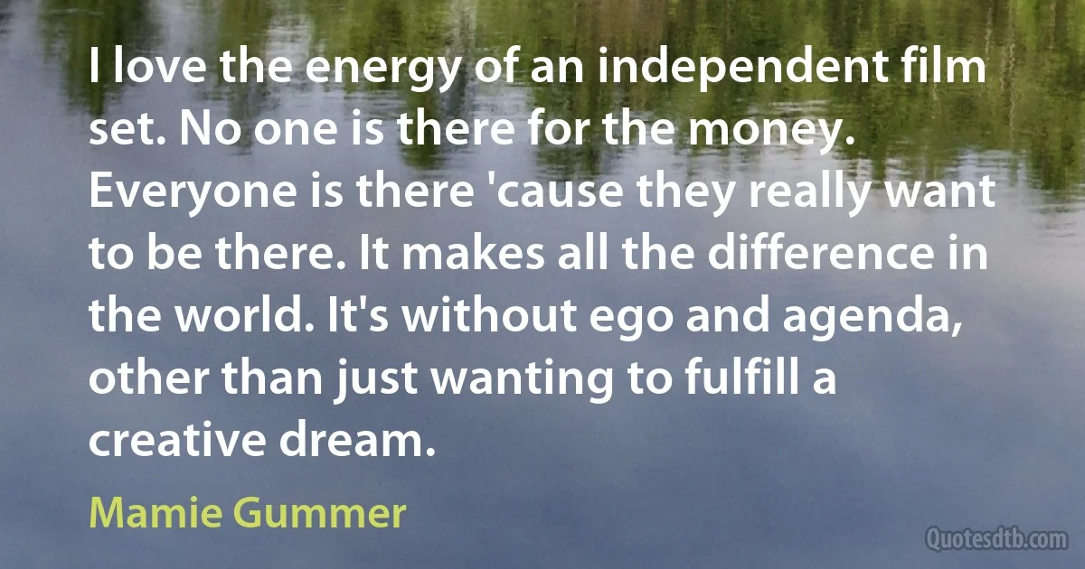 I love the energy of an independent film set. No one is there for the money. Everyone is there 'cause they really want to be there. It makes all the difference in the world. It's without ego and agenda, other than just wanting to fulfill a creative dream. (Mamie Gummer)