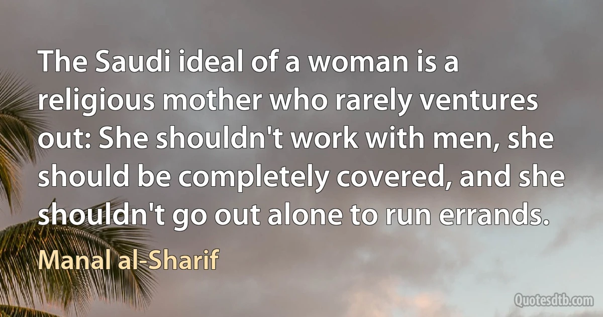 The Saudi ideal of a woman is a religious mother who rarely ventures out: She shouldn't work with men, she should be completely covered, and she shouldn't go out alone to run errands. (Manal al-Sharif)