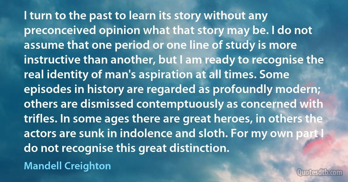 I turn to the past to learn its story without any preconceived opinion what that story may be. I do not assume that one period or one line of study is more instructive than another, but I am ready to recognise the real identity of man's aspiration at all times. Some episodes in history are regarded as profoundly modern; others are dismissed contemptuously as concerned with trifles. In some ages there are great heroes, in others the actors are sunk in indolence and sloth. For my own part I do not recognise this great distinction. (Mandell Creighton)