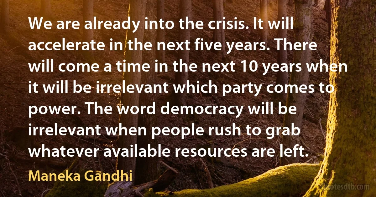 We are already into the crisis. It will accelerate in the next five years. There will come a time in the next 10 years when it will be irrelevant which party comes to power. The word democracy will be irrelevant when people rush to grab whatever available resources are left. (Maneka Gandhi)