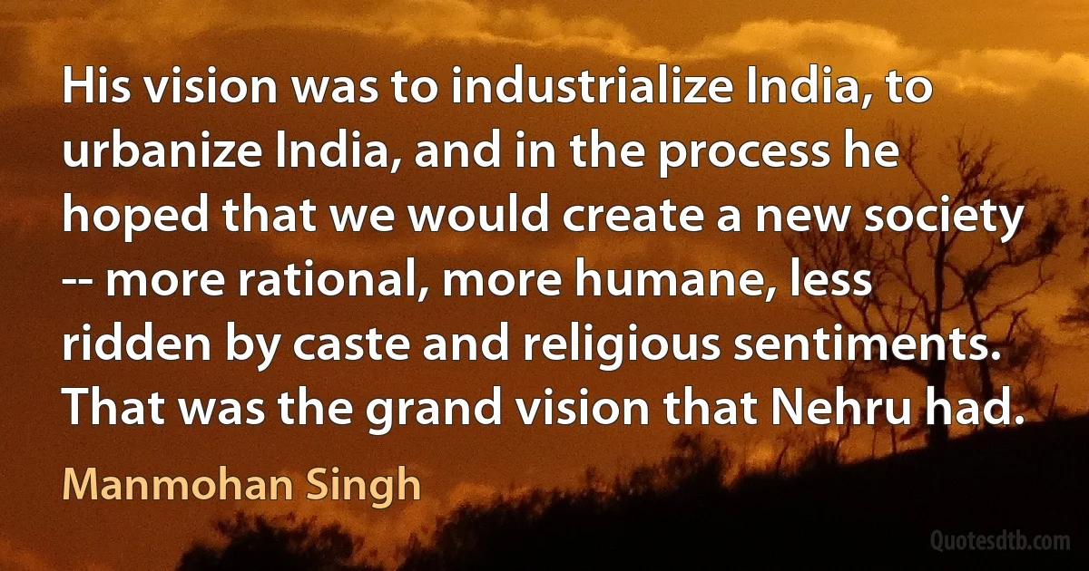 His vision was to industrialize India, to urbanize India, and in the process he hoped that we would create a new society -- more rational, more humane, less ridden by caste and religious sentiments. That was the grand vision that Nehru had. (Manmohan Singh)