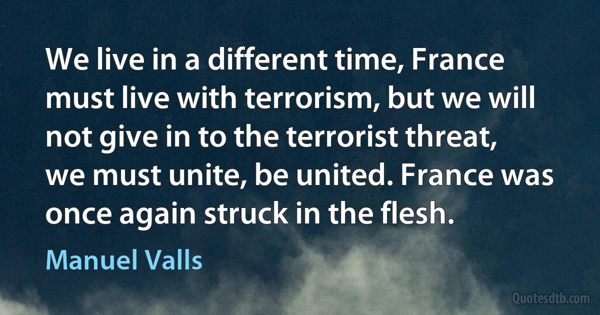 We live in a different time, France must live with terrorism, but we will not give in to the terrorist threat, we must unite, be united. France was once again struck in the flesh. (Manuel Valls)