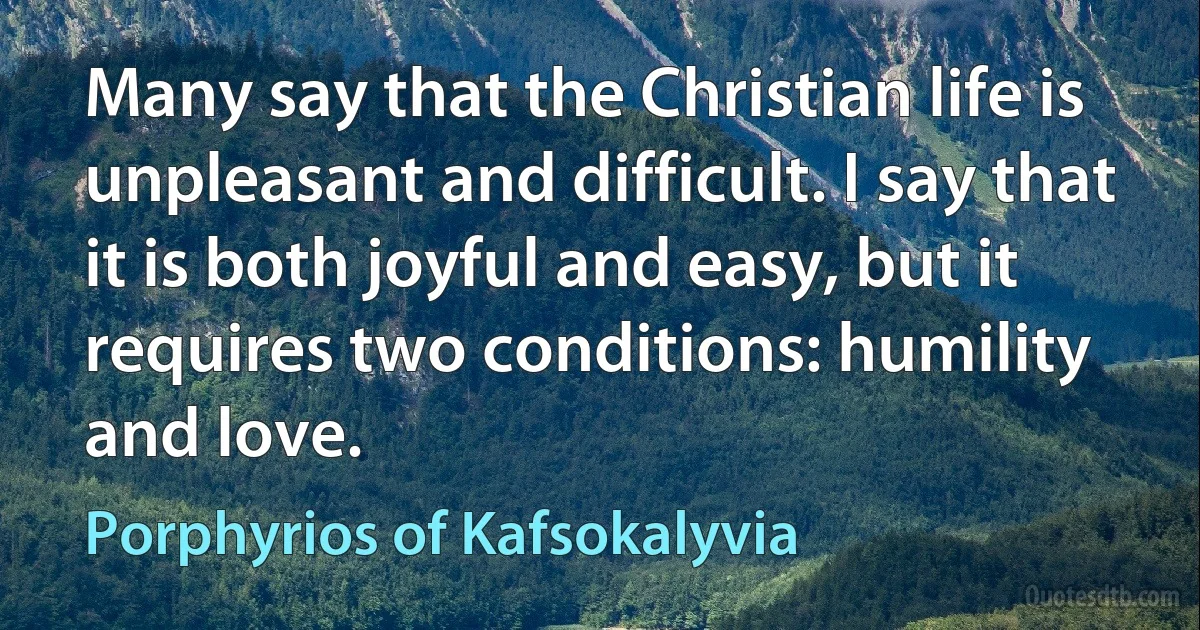 Many say that the Christian life is unpleasant and difficult. I say that it is both joyful and easy, but it requires two conditions: humility and love. (Porphyrios of Kafsokalyvia)