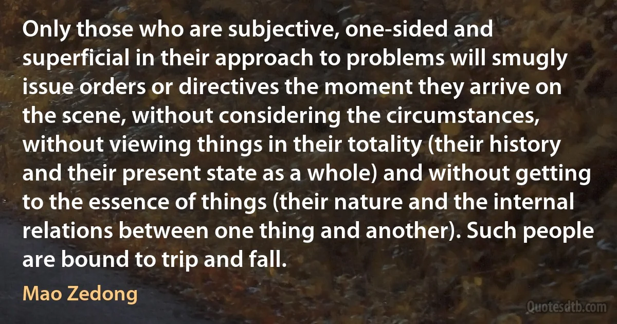 Only those who are subjective, one-sided and superficial in their approach to problems will smugly issue orders or directives the moment they arrive on the scene, without considering the circumstances, without viewing things in their totality (their history and their present state as a whole) and without getting to the essence of things (their nature and the internal relations between one thing and another). Such people are bound to trip and fall. (Mao Zedong)