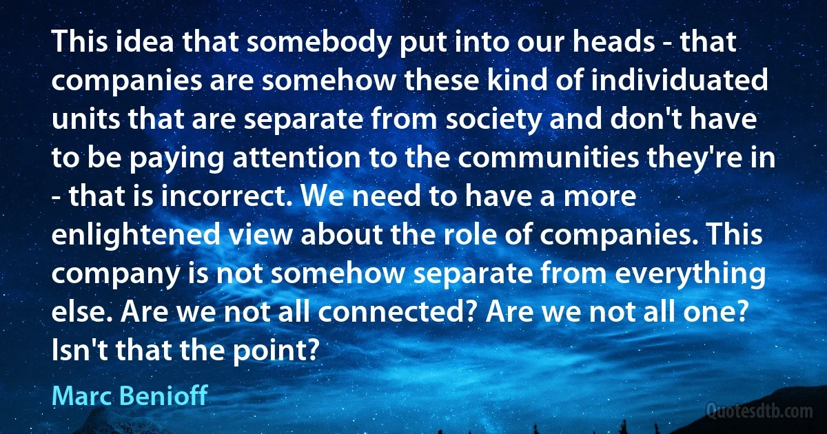 This idea that somebody put into our heads - that companies are somehow these kind of individuated units that are separate from society and don't have to be paying attention to the communities they're in - that is incorrect. We need to have a more enlightened view about the role of companies. This company is not somehow separate from everything else. Are we not all connected? Are we not all one? Isn't that the point? (Marc Benioff)