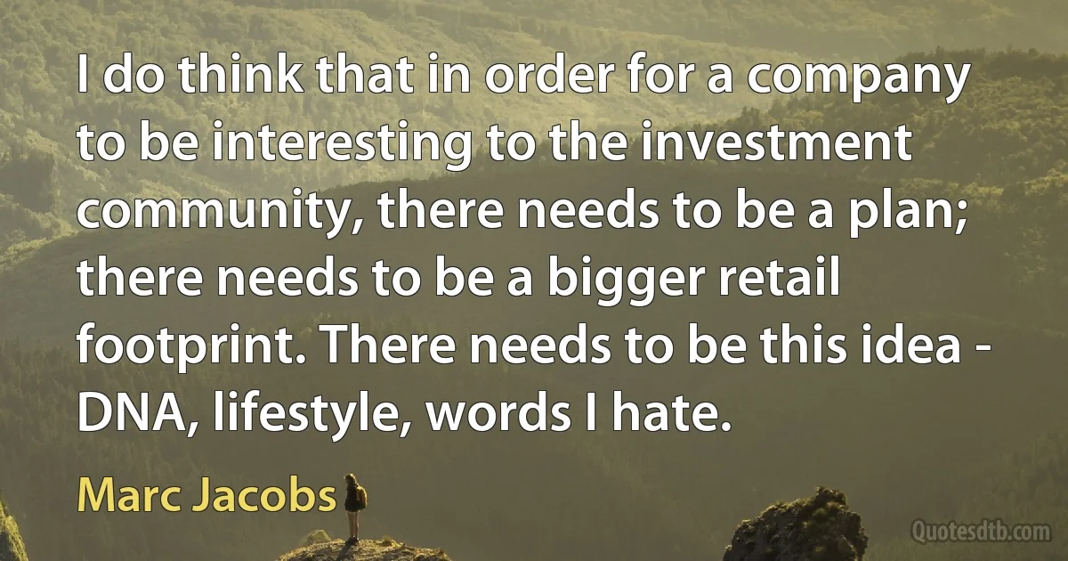 I do think that in order for a company to be interesting to the investment community, there needs to be a plan; there needs to be a bigger retail footprint. There needs to be this idea - DNA, lifestyle, words I hate. (Marc Jacobs)