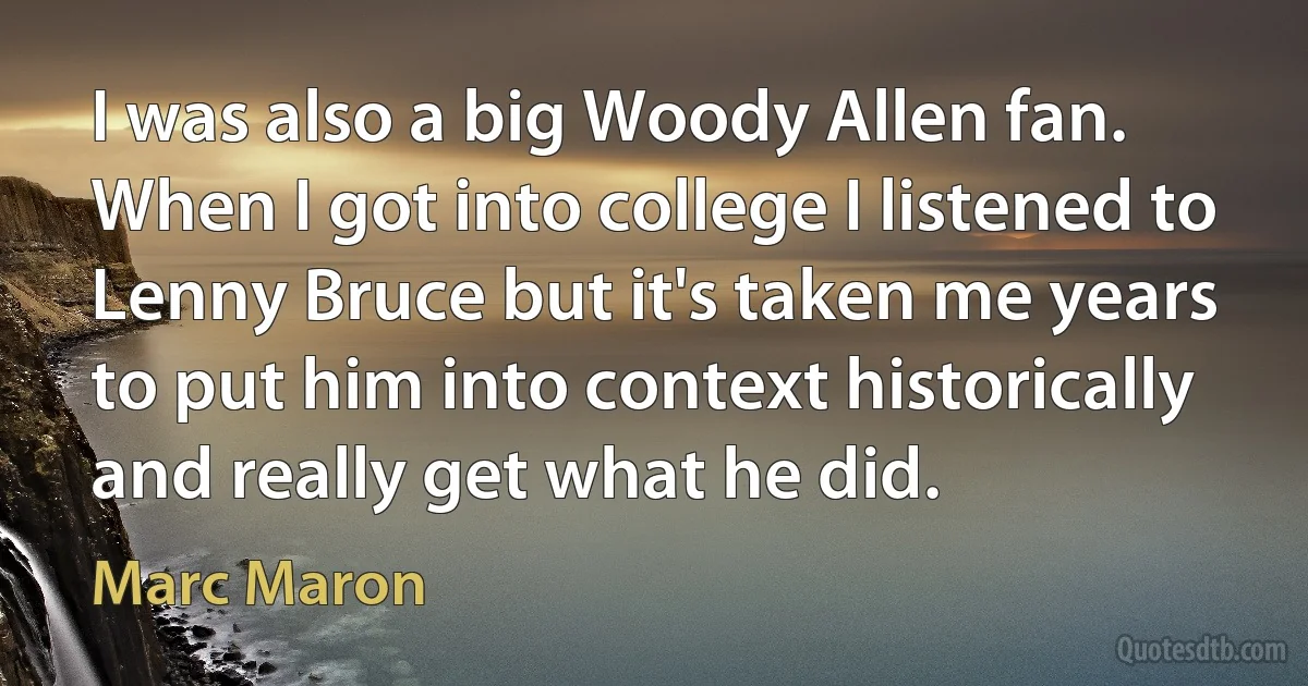 I was also a big Woody Allen fan. When I got into college I listened to Lenny Bruce but it's taken me years to put him into context historically and really get what he did. (Marc Maron)