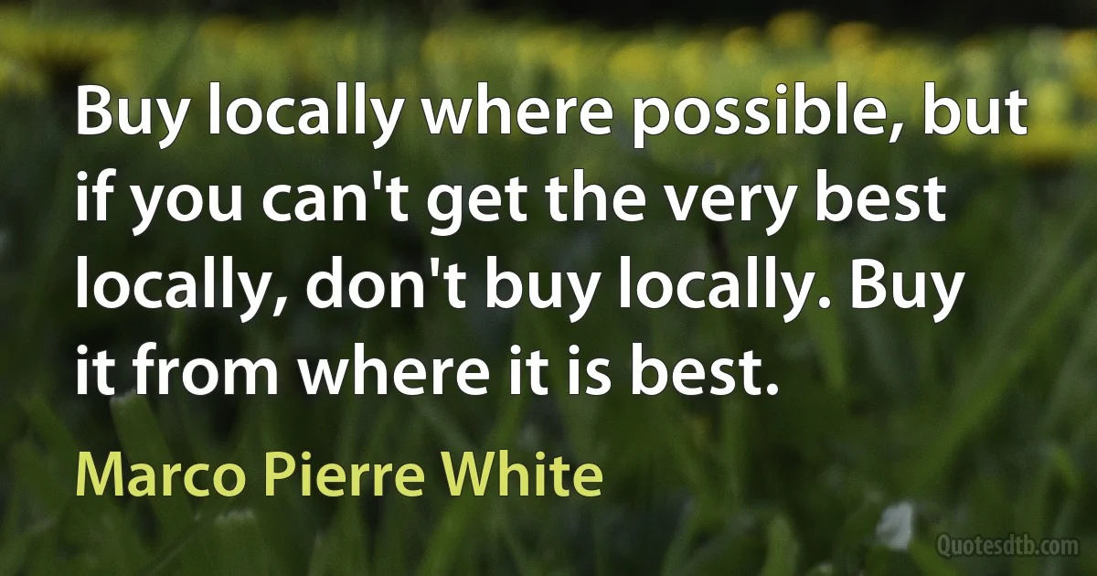 Buy locally where possible, but if you can't get the very best locally, don't buy locally. Buy it from where it is best. (Marco Pierre White)