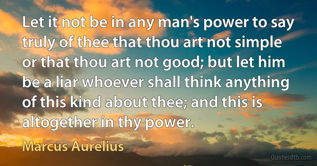 Let it not be in any man's power to say truly of thee that thou art not simple or that thou art not good; but let him be a liar whoever shall think anything of this kind about thee; and this is altogether in thy power. (Marcus Aurelius)