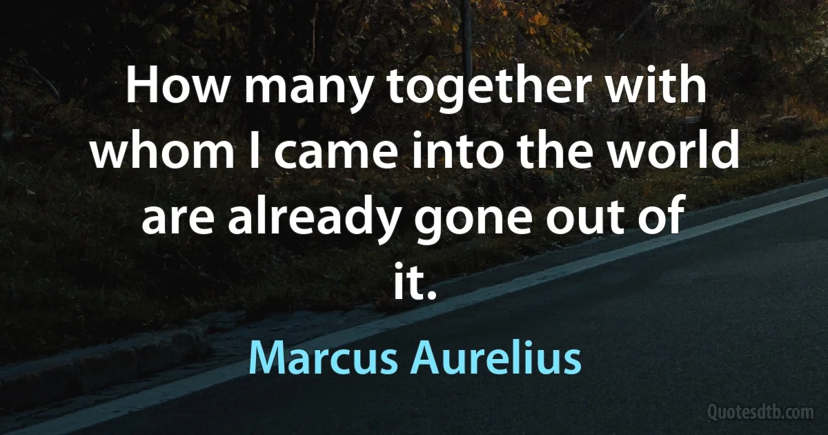 How many together with whom I came into the world are already gone out of it. (Marcus Aurelius)