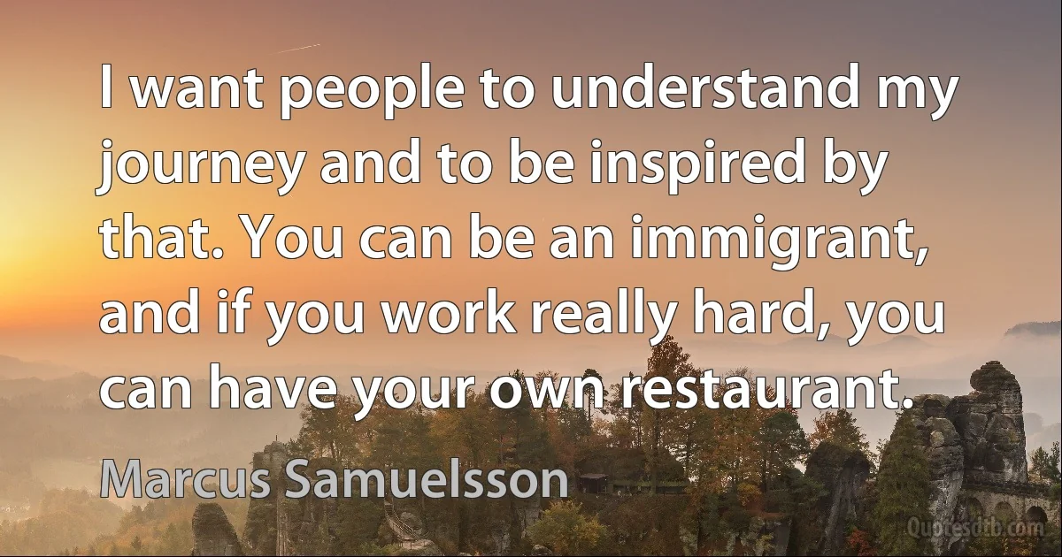 I want people to understand my journey and to be inspired by that. You can be an immigrant, and if you work really hard, you can have your own restaurant. (Marcus Samuelsson)