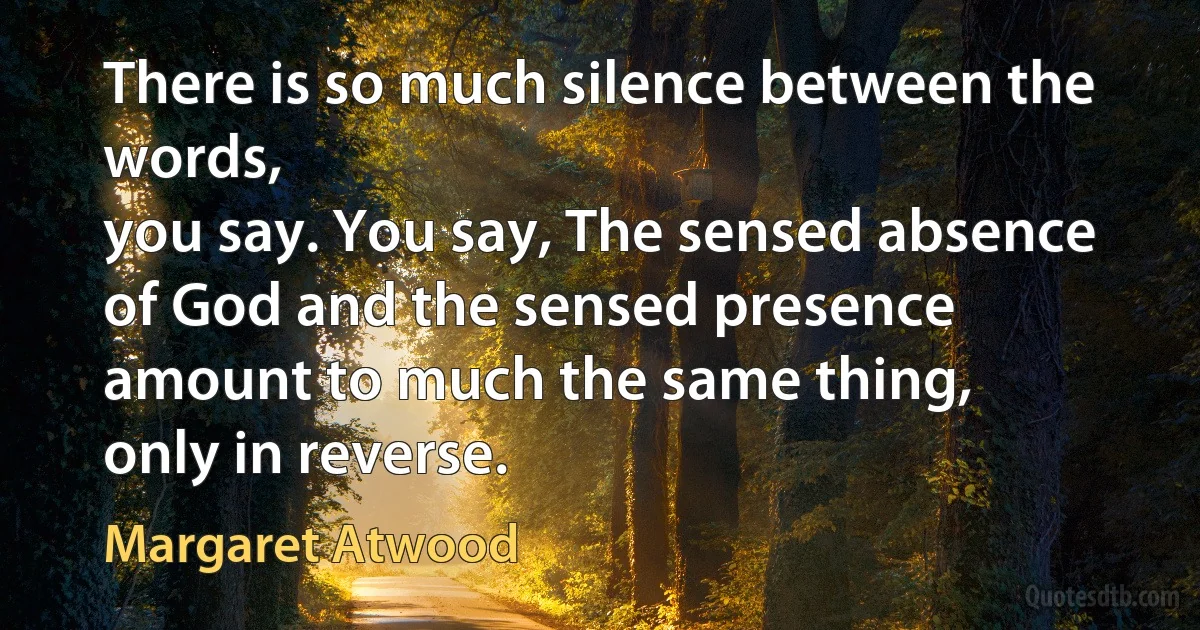 There is so much silence between the words,
you say. You say, The sensed absence
of God and the sensed presence
amount to much the same thing,
only in reverse. (Margaret Atwood)