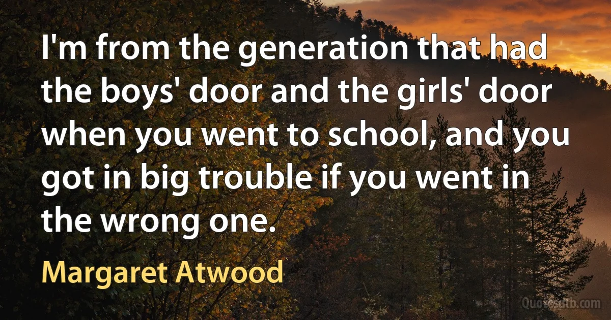 I'm from the generation that had the boys' door and the girls' door when you went to school, and you got in big trouble if you went in the wrong one. (Margaret Atwood)