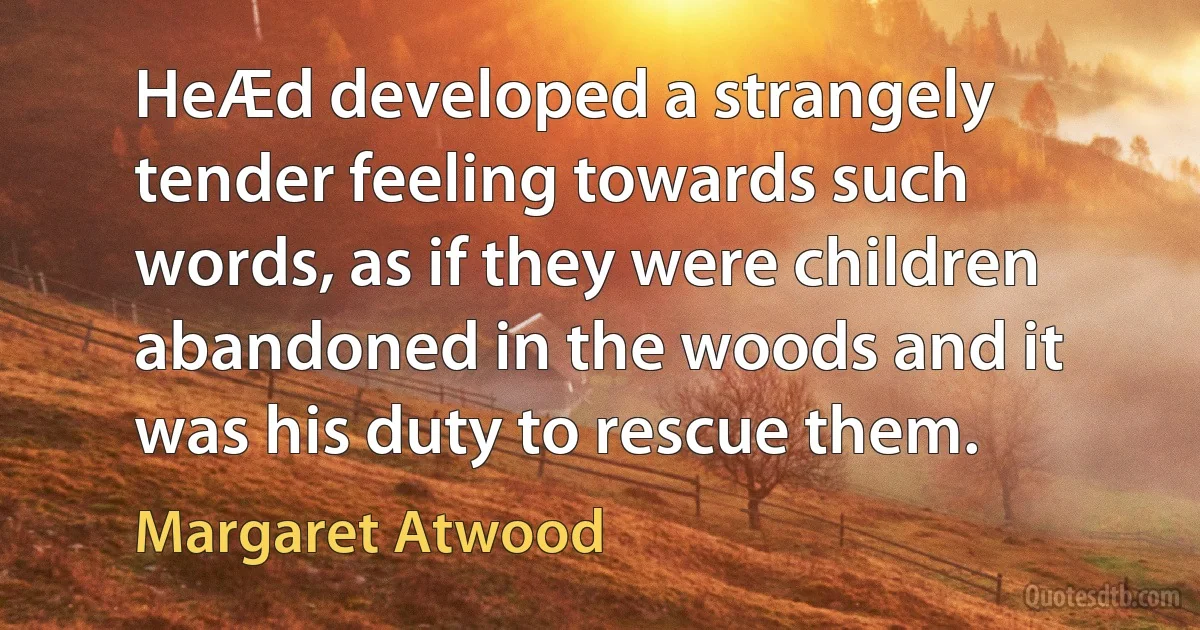 HeÆd developed a strangely tender feeling towards such words, as if they were children abandoned in the woods and it was his duty to rescue them. (Margaret Atwood)