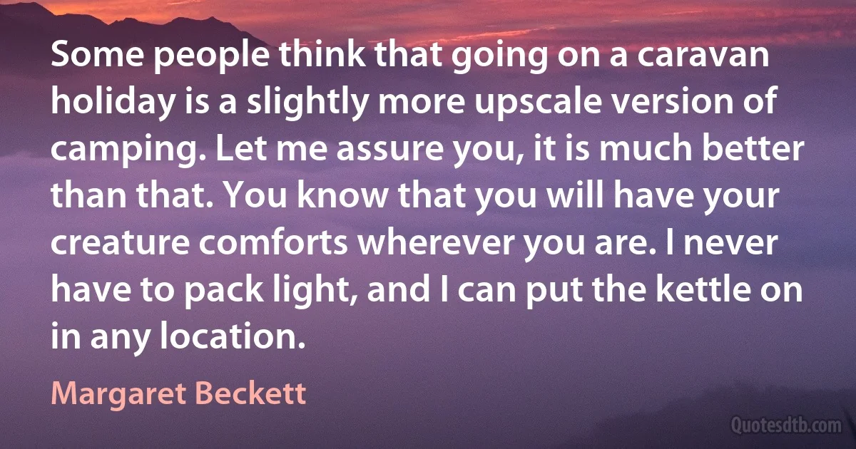 Some people think that going on a caravan holiday is a slightly more upscale version of camping. Let me assure you, it is much better than that. You know that you will have your creature comforts wherever you are. I never have to pack light, and I can put the kettle on in any location. (Margaret Beckett)