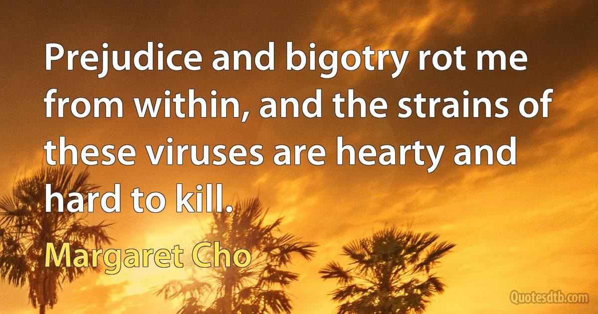 Prejudice and bigotry rot me from within, and the strains of these viruses are hearty and hard to kill. (Margaret Cho)