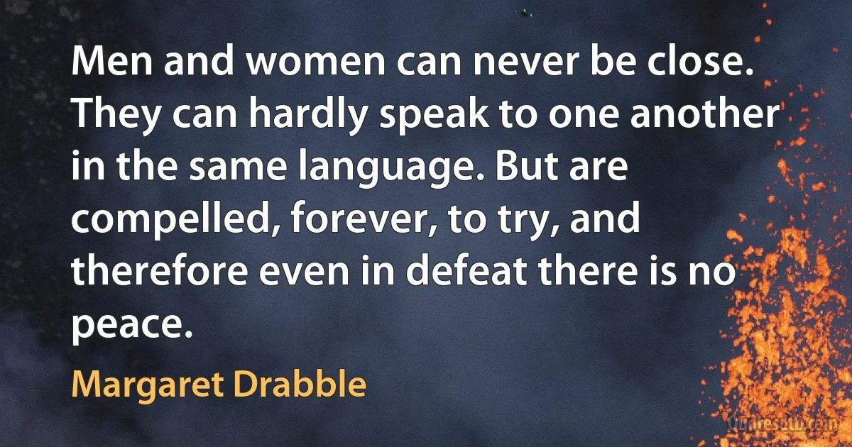 Men and women can never be close. They can hardly speak to one another in the same language. But are compelled, forever, to try, and therefore even in defeat there is no peace. (Margaret Drabble)