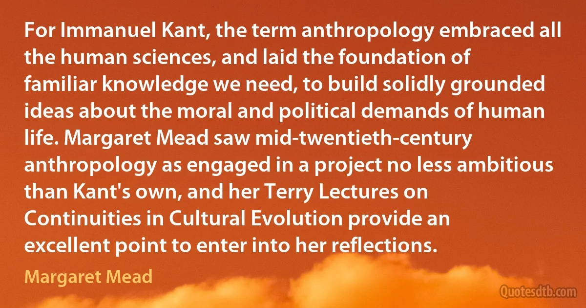 For Immanuel Kant, the term anthropology embraced all the human sciences, and laid the foundation of familiar knowledge we need, to build solidly grounded ideas about the moral and political demands of human life. Margaret Mead saw mid-twentieth-century anthropology as engaged in a project no less ambitious than Kant's own, and her Terry Lectures on Continuities in Cultural Evolution provide an excellent point to enter into her reflections. (Margaret Mead)