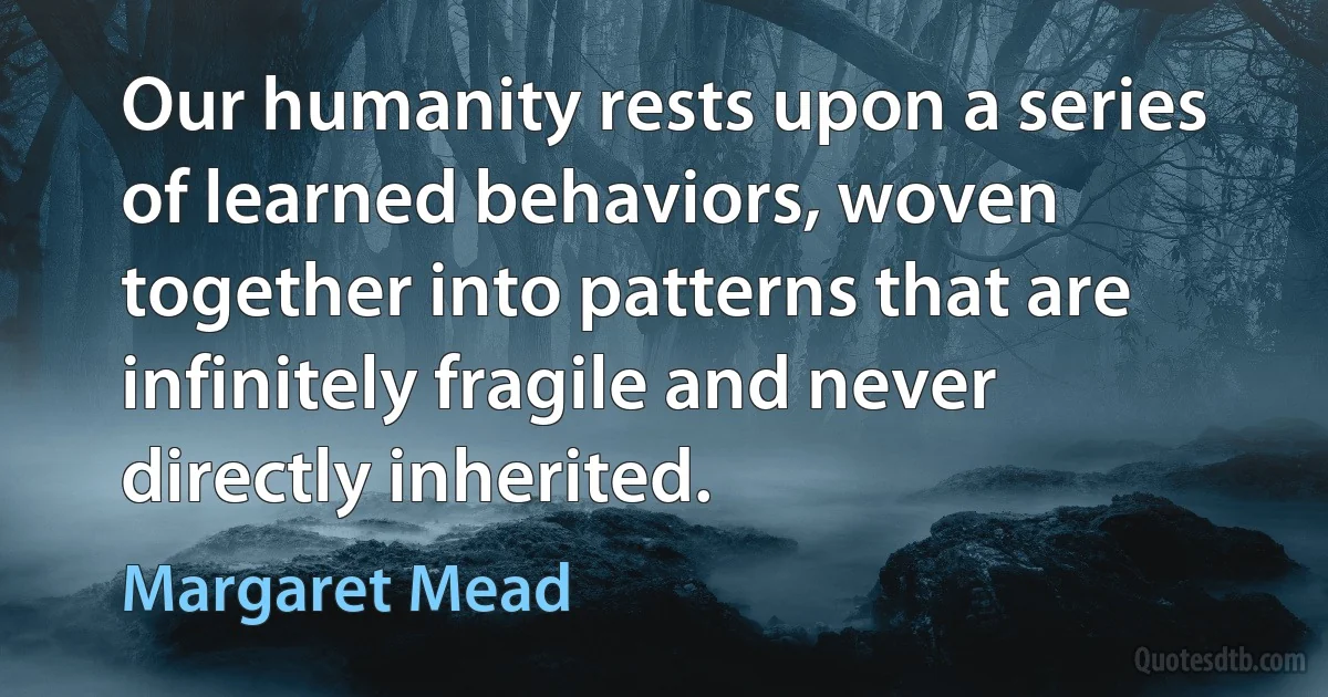 Our humanity rests upon a series of learned behaviors, woven together into patterns that are infinitely fragile and never directly inherited. (Margaret Mead)