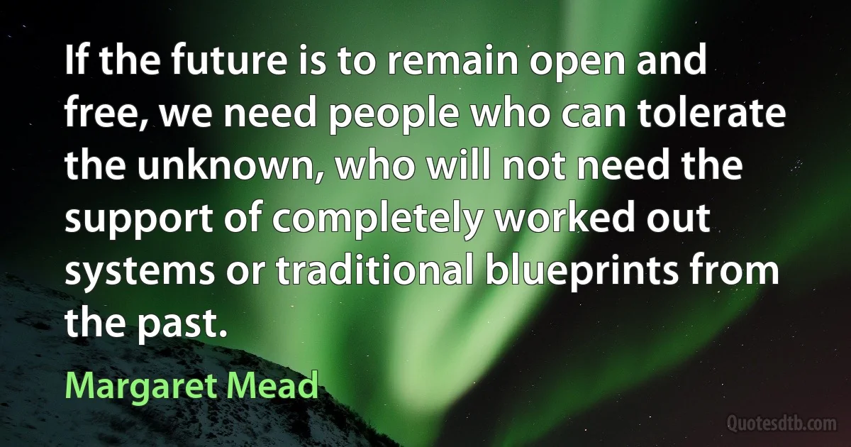 If the future is to remain open and free, we need people who can tolerate the unknown, who will not need the support of completely worked out systems or traditional blueprints from the past. (Margaret Mead)