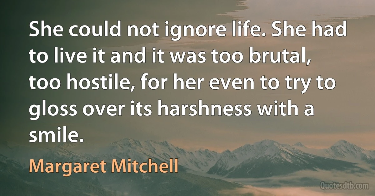 She could not ignore life. She had to live it and it was too brutal, too hostile, for her even to try to gloss over its harshness with a smile. (Margaret Mitchell)