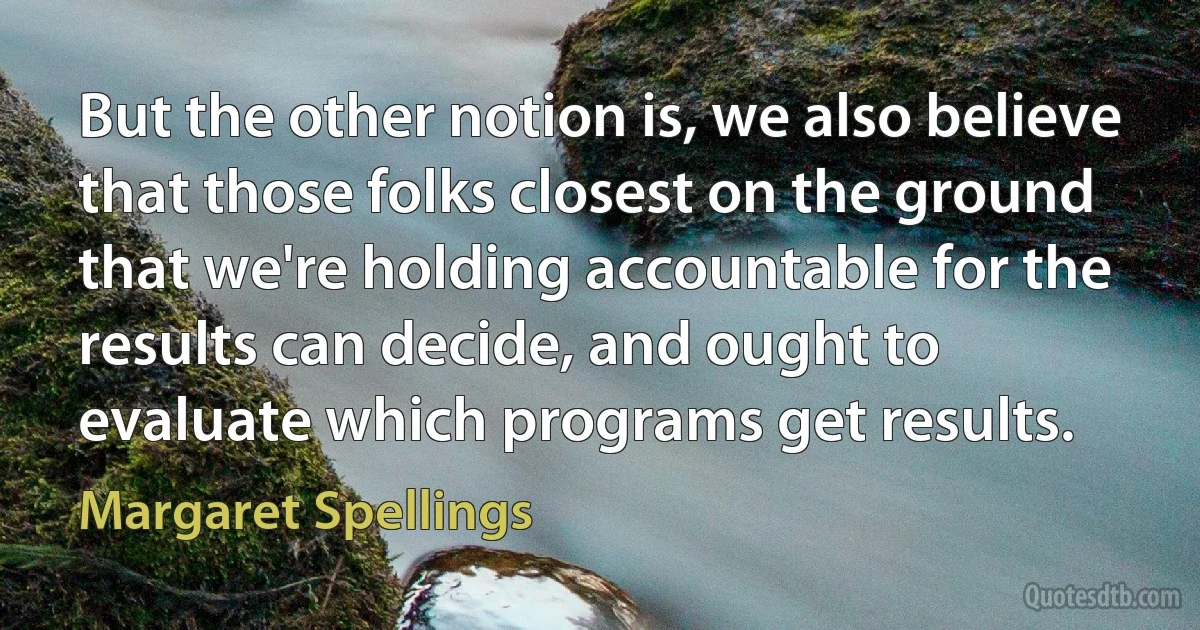 But the other notion is, we also believe that those folks closest on the ground that we're holding accountable for the results can decide, and ought to evaluate which programs get results. (Margaret Spellings)