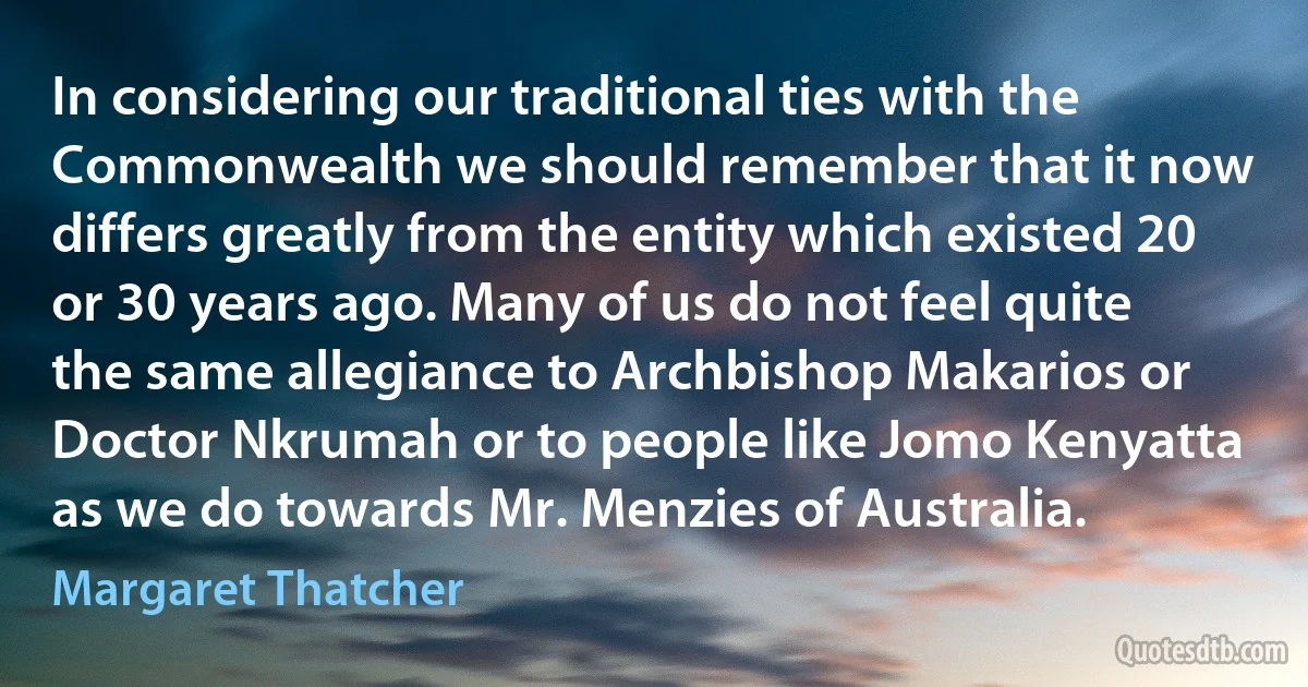 In considering our traditional ties with the Commonwealth we should remember that it now differs greatly from the entity which existed 20 or 30 years ago. Many of us do not feel quite the same allegiance to Archbishop Makarios or Doctor Nkrumah or to people like Jomo Kenyatta as we do towards Mr. Menzies of Australia. (Margaret Thatcher)