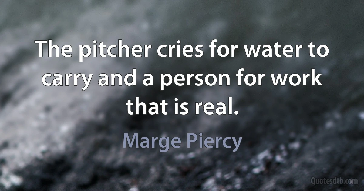 The pitcher cries for water to carry and a person for work that is real. (Marge Piercy)