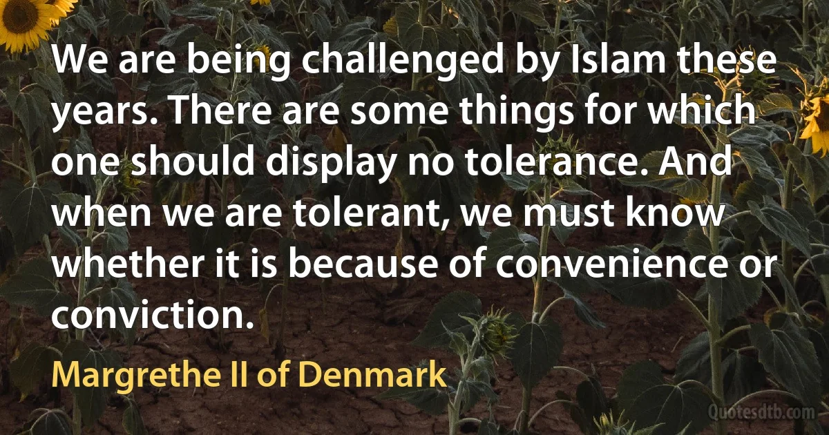 We are being challenged by Islam these years. There are some things for which one should display no tolerance. And when we are tolerant, we must know whether it is because of convenience or conviction. (Margrethe II of Denmark)