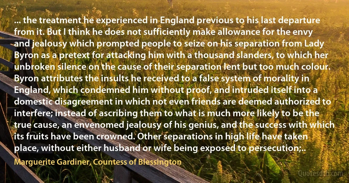 ... the treatment he experienced in England previous to his last departure from it. But I think he does not sufficiently make allowance for the envy and jealousy which prompted people to seize on his separation from Lady Byron as a pretext for attacking him with a thousand slanders, to which her unbroken silence on the cause of their separation lent but too much colour. Byron attributes the insults he received to a false system of morality in England, which condemned him without proof, and intruded itself into a domestic disagreement in which not even friends are deemed authorized to interfere; instead of ascribing them to what is much more likely to be the true cause, an envenomed jealousy of his genius, and the success with which its fruits have been crowned. Other separations in high life have taken place, without either husband or wife being exposed to persecution;.. (Marguerite Gardiner, Countess of Blessington)