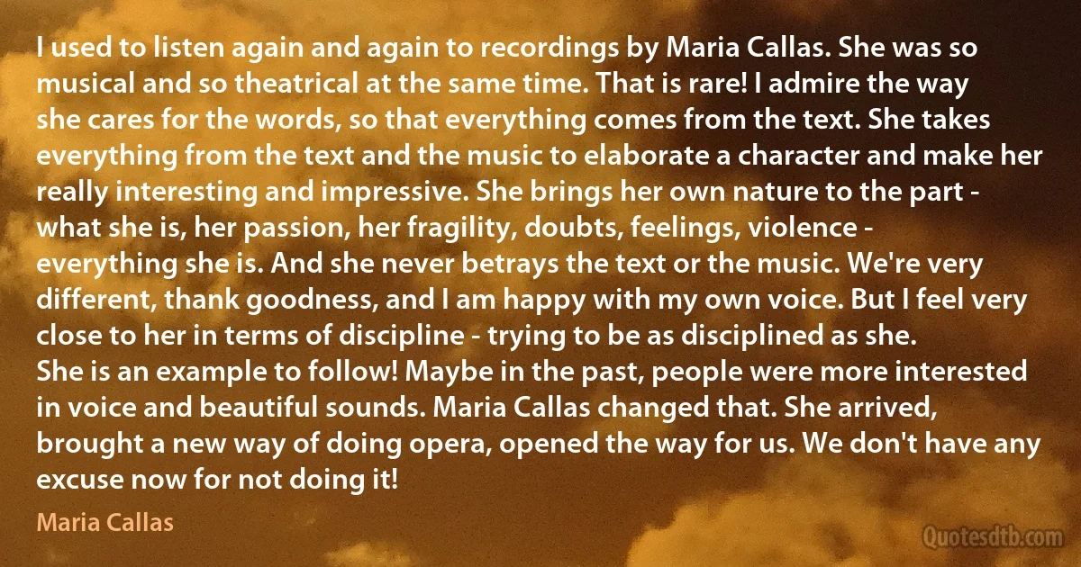 I used to listen again and again to recordings by Maria Callas. She was so musical and so theatrical at the same time. That is rare! I admire the way she cares for the words, so that everything comes from the text. She takes everything from the text and the music to elaborate a character and make her really interesting and impressive. She brings her own nature to the part - what she is, her passion, her fragility, doubts, feelings, violence - everything she is. And she never betrays the text or the music. We're very different, thank goodness, and I am happy with my own voice. But I feel very close to her in terms of discipline - trying to be as disciplined as she. She is an example to follow! Maybe in the past, people were more interested in voice and beautiful sounds. Maria Callas changed that. She arrived, brought a new way of doing opera, opened the way for us. We don't have any excuse now for not doing it! (Maria Callas)