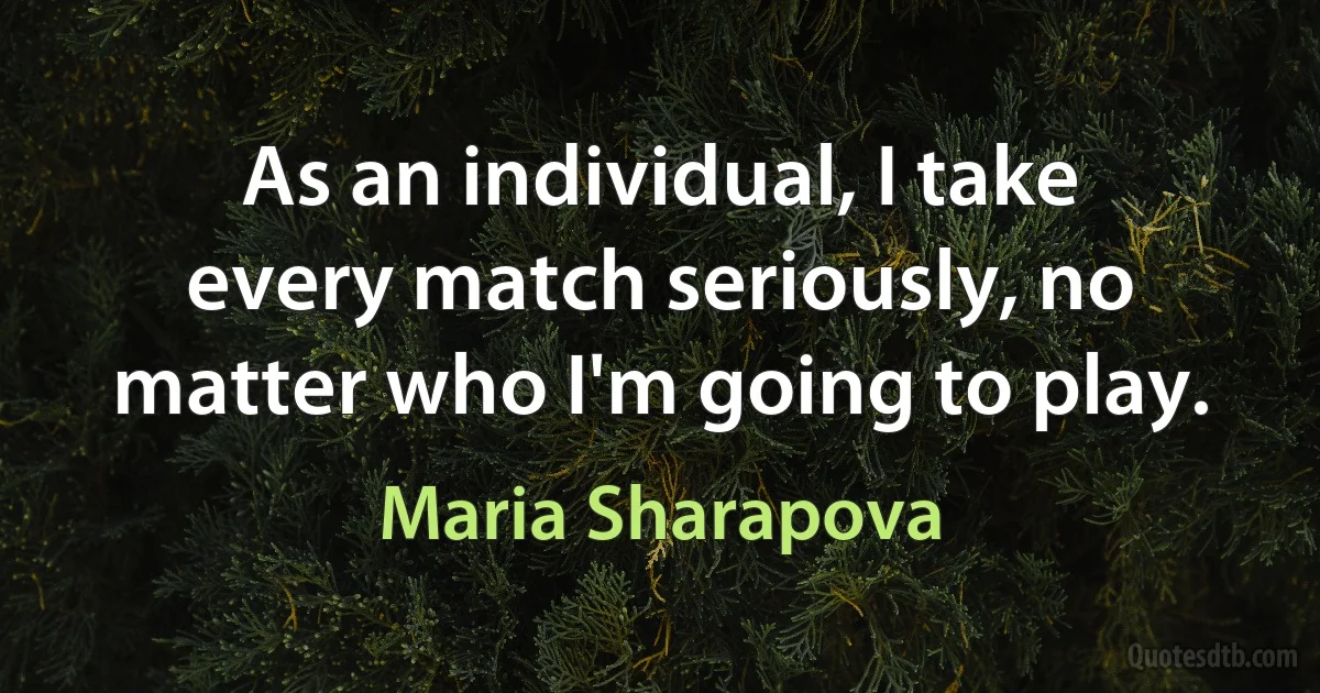 As an individual, I take every match seriously, no matter who I'm going to play. (Maria Sharapova)