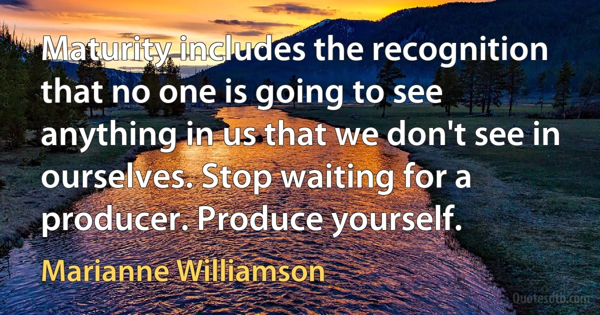 Maturity includes the recognition that no one is going to see anything in us that we don't see in ourselves. Stop waiting for a producer. Produce yourself. (Marianne Williamson)