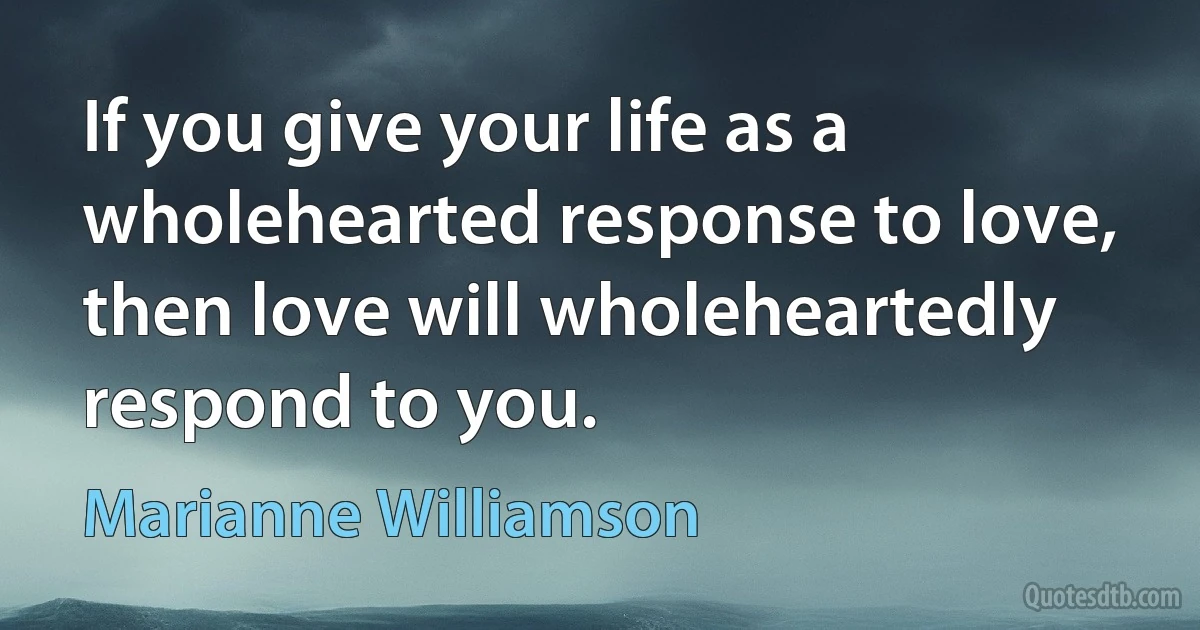 If you give your life as a wholehearted response to love, then love will wholeheartedly respond to you. (Marianne Williamson)