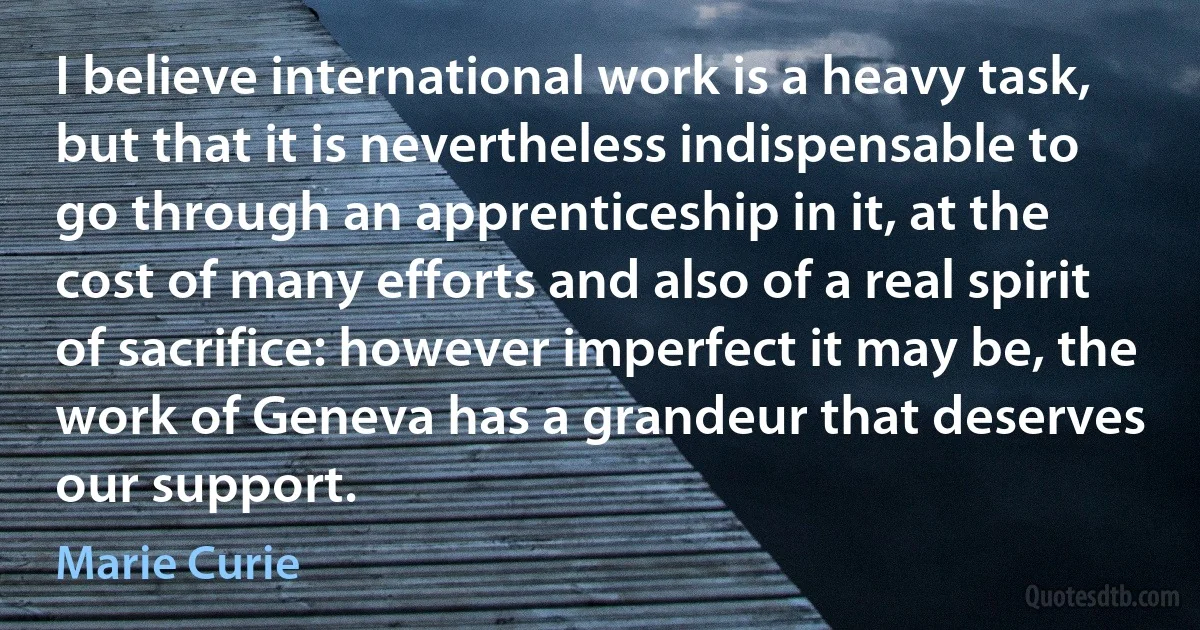 I believe international work is a heavy task, but that it is nevertheless indispensable to go through an apprenticeship in it, at the cost of many efforts and also of a real spirit of sacrifice: however imperfect it may be, the work of Geneva has a grandeur that deserves our support. (Marie Curie)