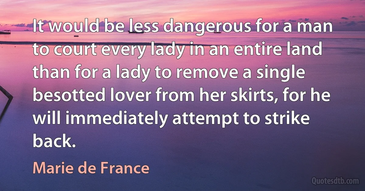 It would be less dangerous for a man to court every lady in an entire land than for a lady to remove a single besotted lover from her skirts, for he will immediately attempt to strike back. (Marie de France)