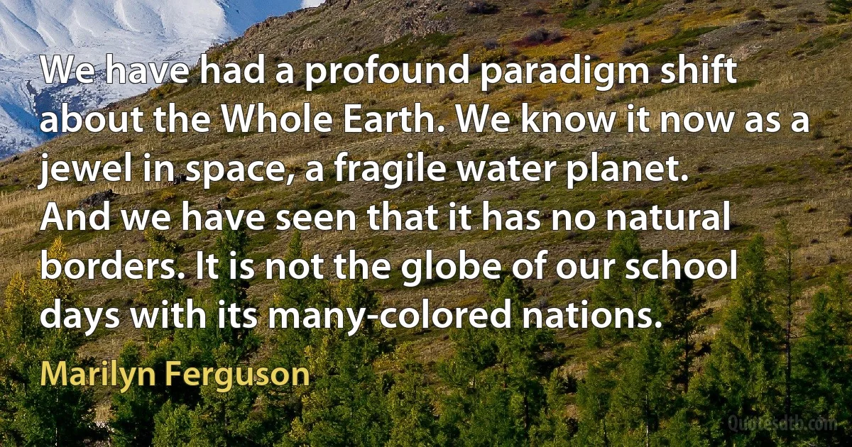 We have had a profound paradigm shift about the Whole Earth. We know it now as a jewel in space, a fragile water planet. And we have seen that it has no natural borders. It is not the globe of our school days with its many-colored nations. (Marilyn Ferguson)