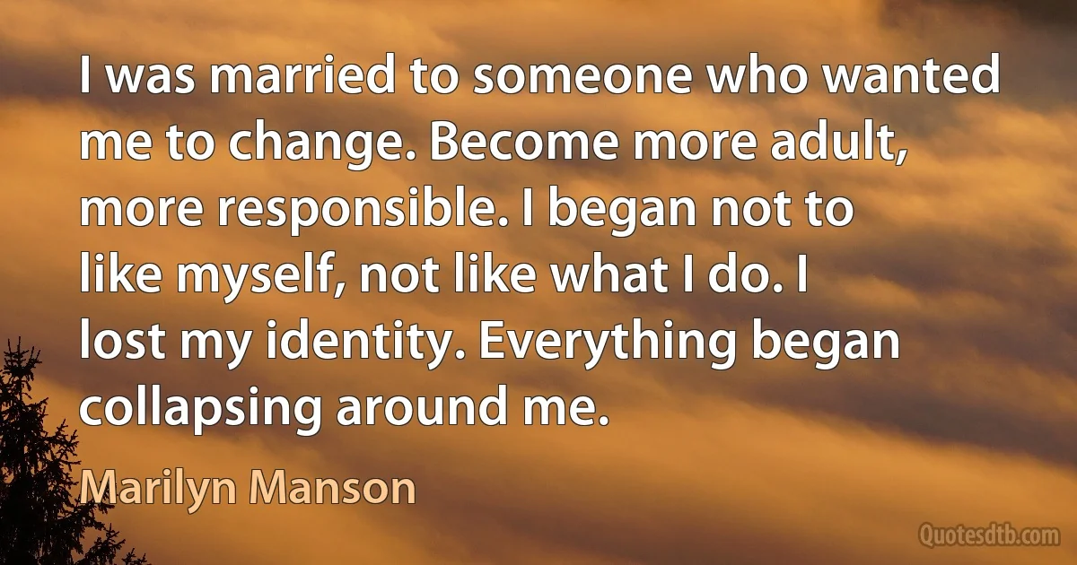 I was married to someone who wanted me to change. Become more adult, more responsible. I began not to like myself, not like what I do. I lost my identity. Everything began collapsing around me. (Marilyn Manson)