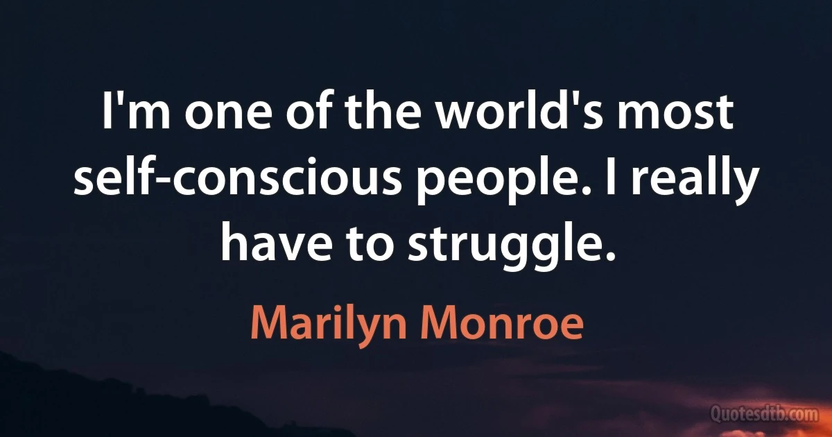 I'm one of the world's most self-conscious people. I really have to struggle. (Marilyn Monroe)