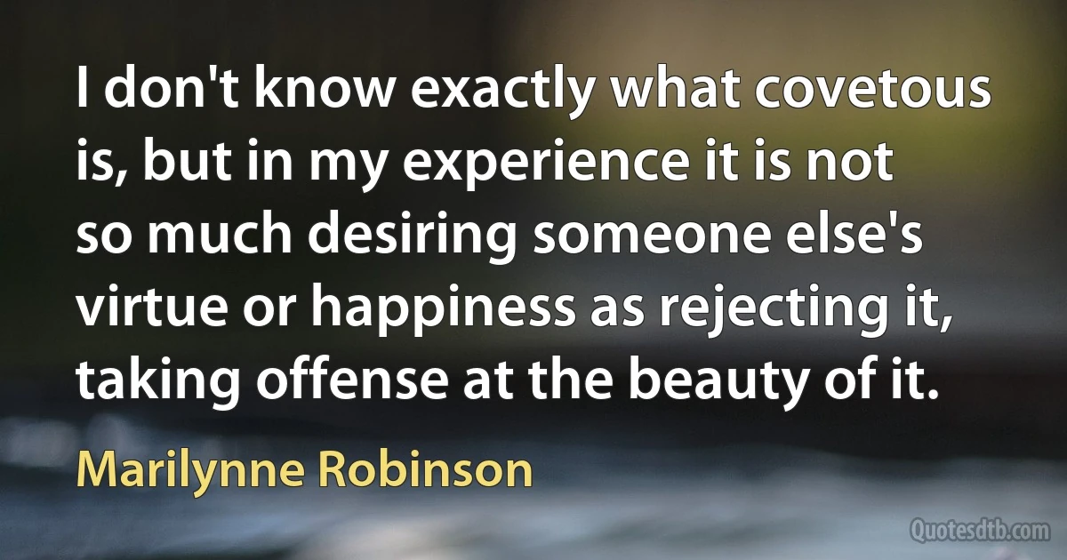 I don't know exactly what covetous is, but in my experience it is not so much desiring someone else's virtue or happiness as rejecting it, taking offense at the beauty of it. (Marilynne Robinson)