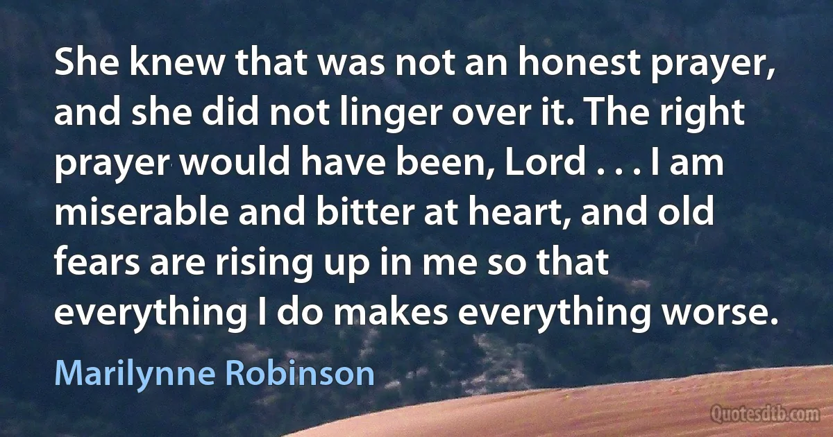 She knew that was not an honest prayer, and she did not linger over it. The right prayer would have been, Lord . . . I am miserable and bitter at heart, and old fears are rising up in me so that everything I do makes everything worse. (Marilynne Robinson)