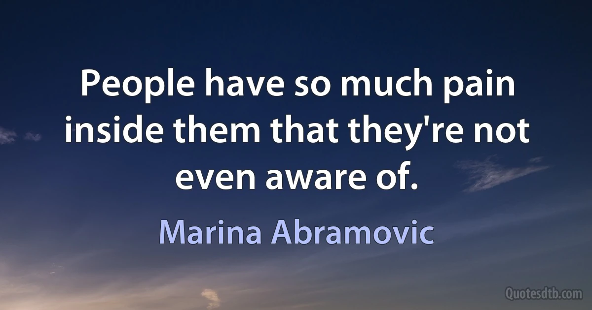 People have so much pain inside them that they're not even aware of. (Marina Abramovic)