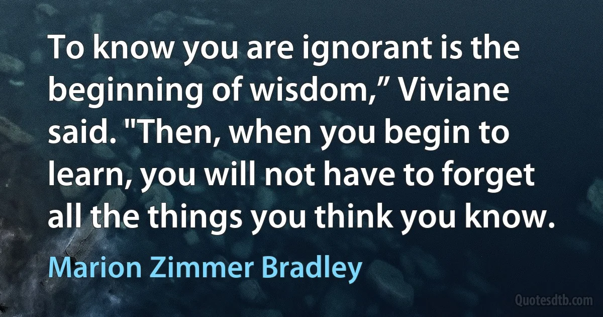 To know you are ignorant is the beginning of wisdom,” Viviane said. "Then, when you begin to learn, you will not have to forget all the things you think you know. (Marion Zimmer Bradley)